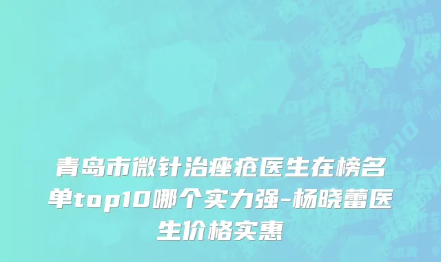 青岛市微针治痤疮医生在榜名单top10哪个实力强-杨晓蕾医生价格实惠