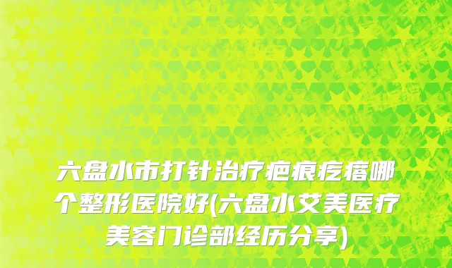 六盘水市打针治疗疤痕疙瘩哪个整形医院好(六盘水艾美医疗美容门诊部经历分享)