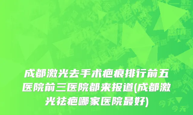 成都激光去手术疤痕排行前五医院前三医院都来报道(成都激光祛疤哪家医院最好)