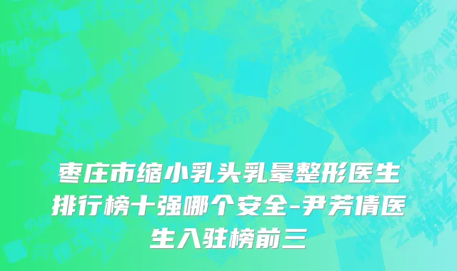枣庄市缩小乳头乳晕整形医生排行榜十强哪个安全-尹芳倩医生入驻榜前三
