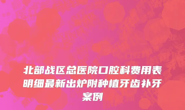 北部战区总医院口腔科费用表明细最新出炉附种植牙齿补牙案例