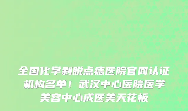 全国化学剥脱点痣医院官网认证机构名单!武汉中心医院医学美容中心成医美天花板