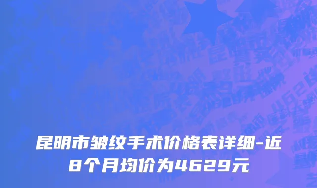 昆明市皱纹手术价格表详细-近8个月均价为4629元