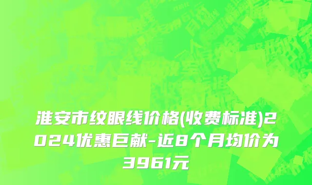 淮安市纹眼线价格(收费标准)2024优惠巨献-近8个月均价为3961元