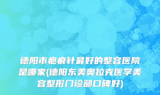 德阳市疤痕针最好的整容医院是哪家(德阳东美奥拉克医学美容整形门诊部口碑好)