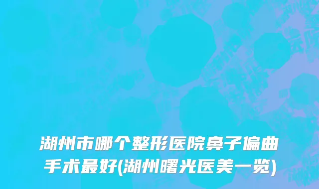 湖州市哪个整形医院鼻子偏曲手术最好(湖州曙光医美一览)