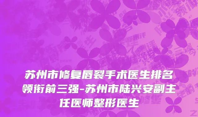 苏州市修复唇裂手术医生排名领衔前三强-苏州市陆兴安副主任医师整形医生