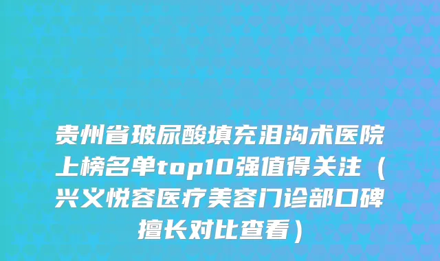 贵州省玻尿酸填充泪沟术医院上榜名单top10强值得关注（兴义悦容医疗美容门诊部口碑擅长对比查看）