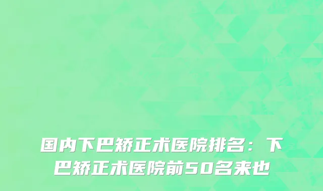 国内下巴矫正术医院排名：下巴矫正术医院前50名来也