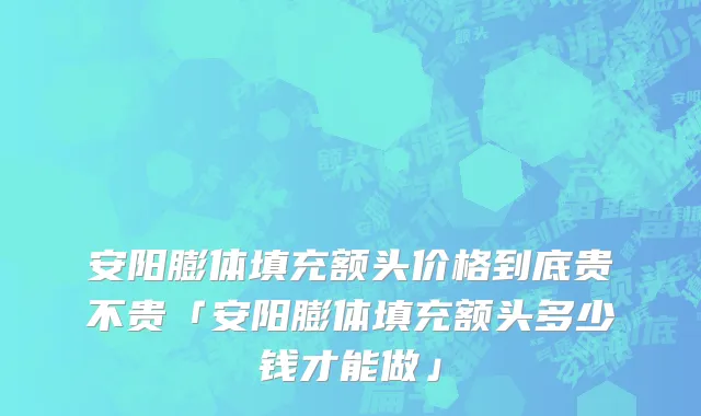 安阳膨体填充额头价格到底贵不贵「安阳膨体填充额头多少钱才能做」