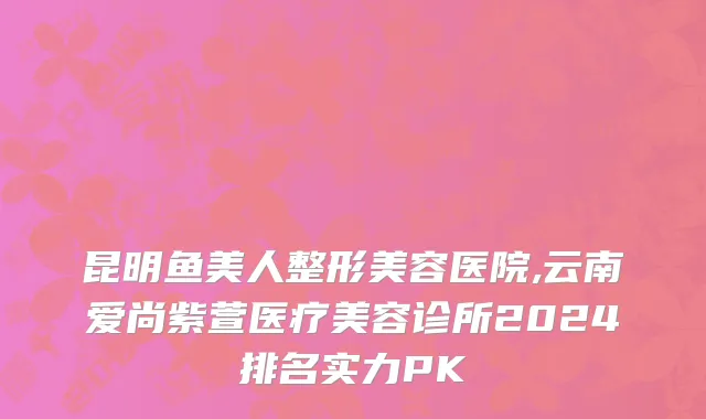 昆明鱼美人整形美容医院,云南爱尚紫萱医疗美容诊所2024排名实力PK