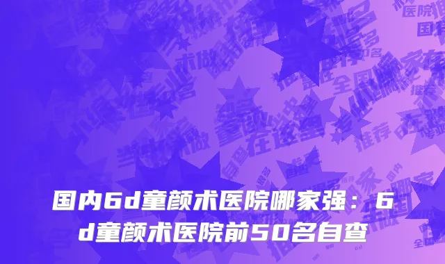 国内6d童颜术医院哪家强：6d童颜术医院前50名自查