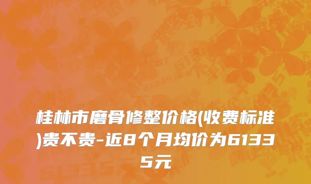桂林市磨骨修整价格(收费标准)贵不贵-近8个月均价为61335元