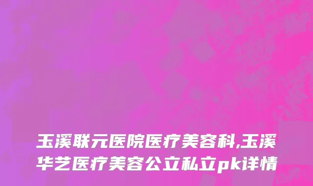 玉溪联元医院医疗美容科,玉溪华艺医疗美容公立私立pk详情