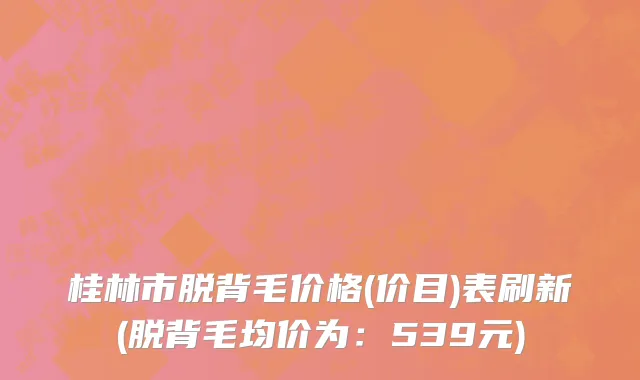 桂林市脱背毛价格(价目)表刷新(脱背毛均价为：539元)