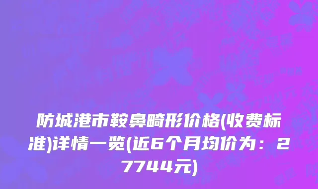防城港市鞍鼻畸形价格(收费标准)详情一览(近6个月均价为：27744元)