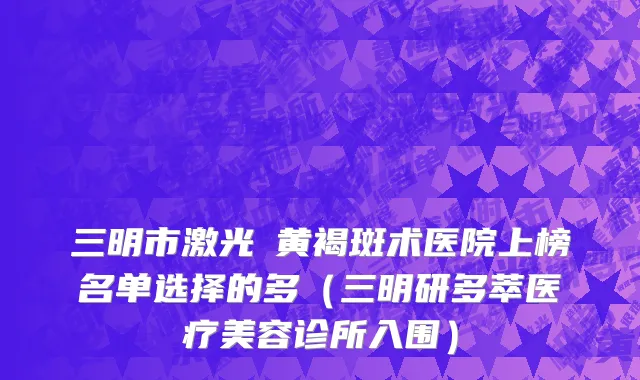 三明市激光袪黄褐斑术医院上榜名单选择的多（三明研多萃医疗美容诊所入围）