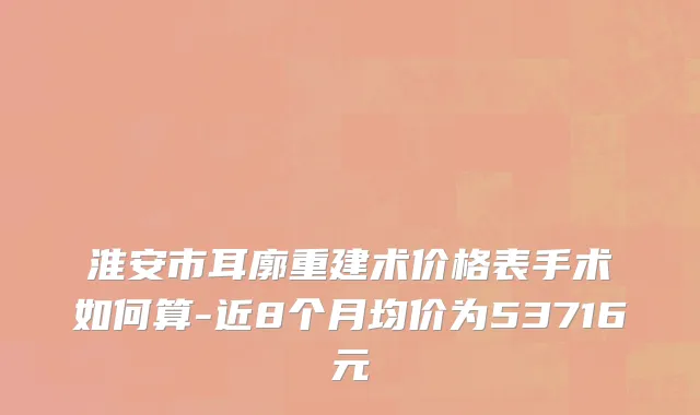 淮安市耳廓重建术价格表手术如何算-近8个月均价为53716元