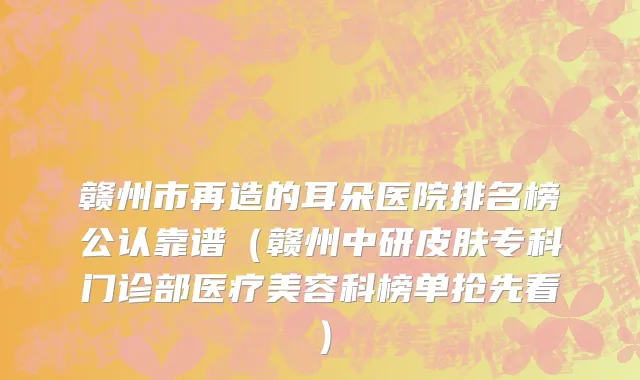 赣州市再造的耳朵医院排名榜公认靠谱（赣州中研皮肤专科门诊部医疗美容科榜单抢先看）
