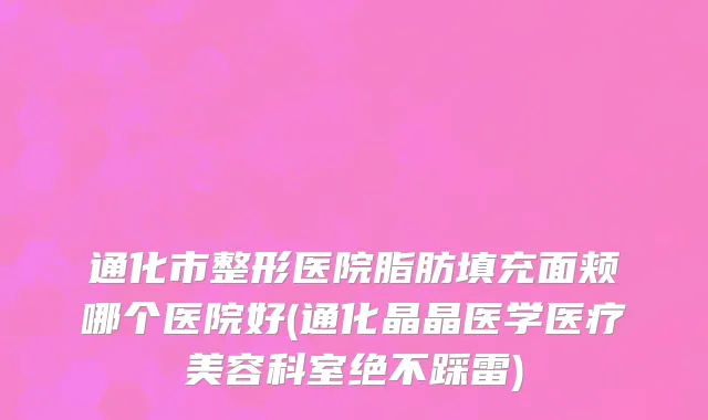 通化市整形医院脂肪填充面颊哪个医院好(通化晶晶医学医疗美容科室绝不踩雷)