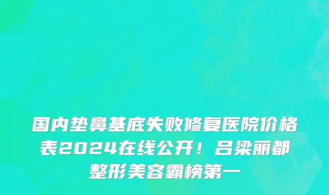 国内垫鼻基底失败修复医院价格表2024在线公开!吕梁丽都整形美容霸榜第一