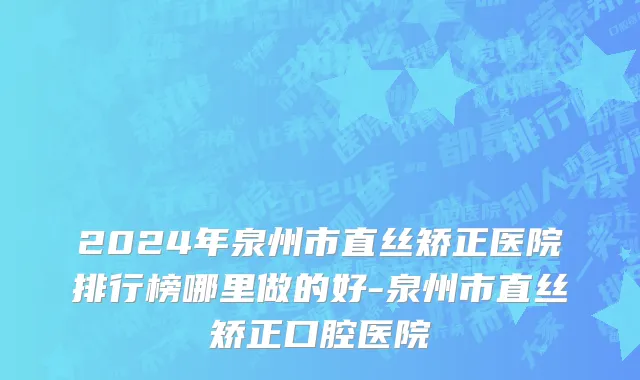 2024年泉州市直丝矫正医院排行榜哪里做的好-泉州市直丝矫正口腔医院