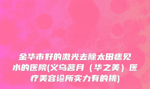 金华市好的激光去除太田痣见水的医院(义乌茗月（华之美）医疗美容诊所实力有的挑)