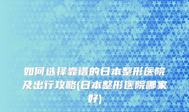 如何选择靠谱的日本整形医院及出行攻略(日本整形医院哪家好)