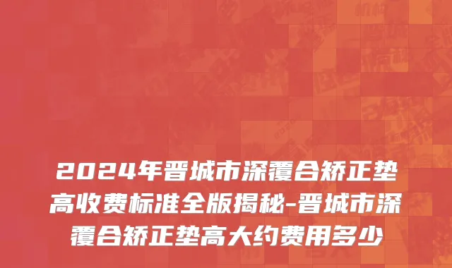 2024年晋城市深覆合矫正垫高收费标准全版揭秘-晋城市深覆合矫正垫高大约费用多少