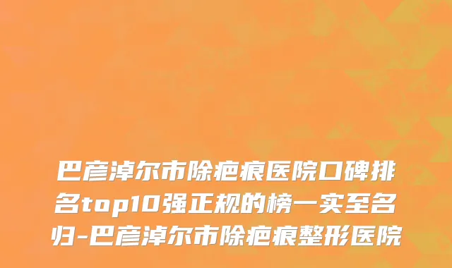 巴彦淖尔市除疤痕医院口碑排名top10强正规的榜一实至名归-巴彦淖尔市除疤痕整形医院