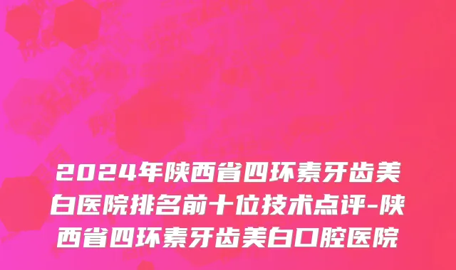 2024年陕西省四环素牙齿美白医院排名前十位技术点评-陕西省四环素牙齿美白口腔医院