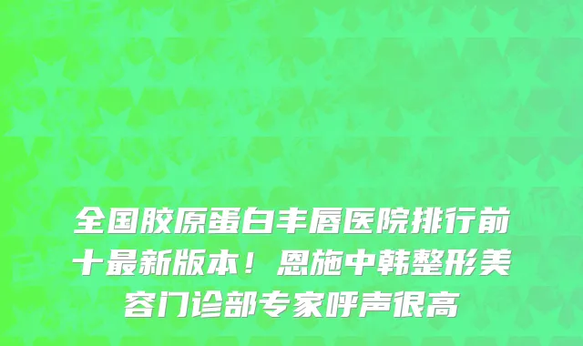 全国胶原蛋白丰唇医院排行前十最新版本！恩施中韩整形美容门诊部专家呼声很高