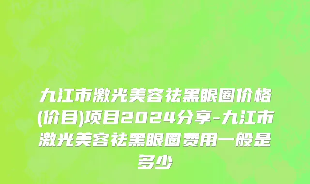九江市激光美容祛黑眼圈价格(价目)项目2024分享-九江市激光美容祛黑眼圈费用一般是多少