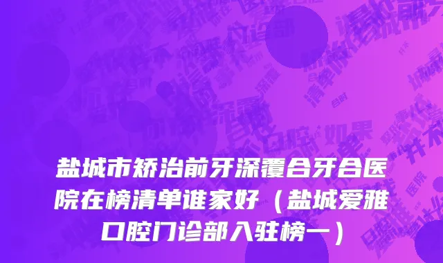盐城市矫治前牙深覆合牙合医院在榜清单谁家好（盐城爱雅口腔门诊部入驻榜一）