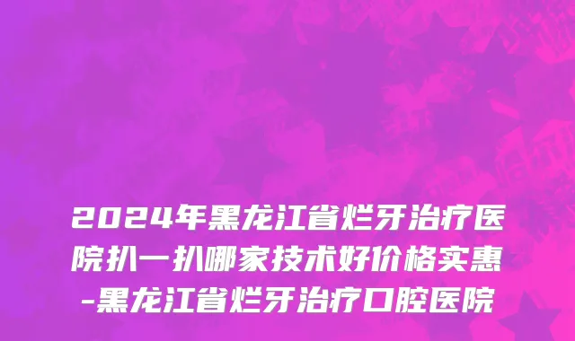 2024年黑龙江省烂牙治疗医院扒一扒哪家技术好价格实惠-黑龙江省烂牙治疗口腔医院