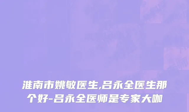 淮南市姚敏医生,吕永全医生那个好-吕永全医师是专家大咖