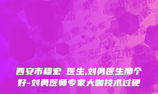 西安市穆宏喆医生,刘勇医生那个好-刘勇医师专家大咖技术过硬