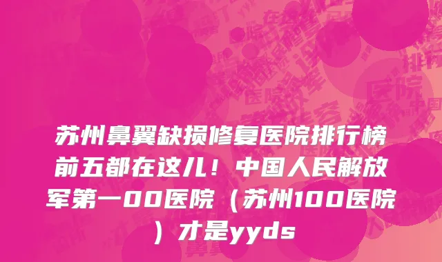 苏州鼻翼缺损修复医院排行榜前五都在这儿!中国人民解放军第一00医院(苏州100医院)才是yyds