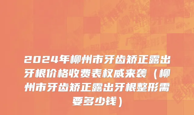 2024年柳州市牙齿矫正露出牙根价格收费表权威来袭（柳州市牙齿矫正露出牙根整形需要多少钱）