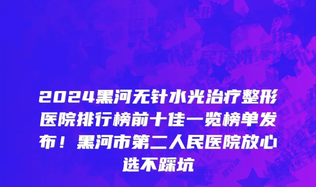 2024黑河无针水光治疗整形医院排行榜前十佳一览榜单发布!黑河市第二人民医院放心选不踩坑