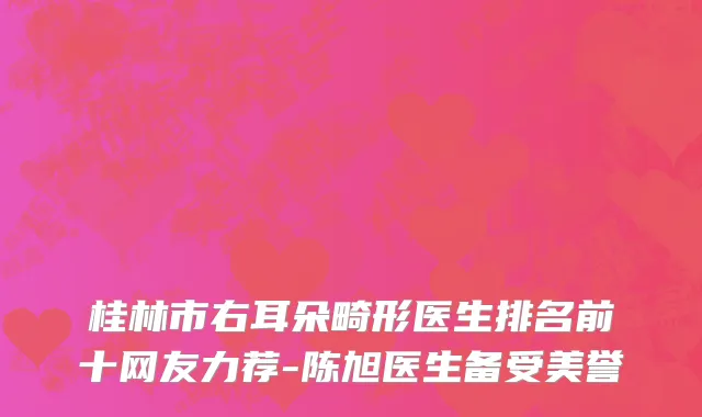 桂林市右耳朵畸形医生排名前十网友力荐-陈旭医生备受美誉