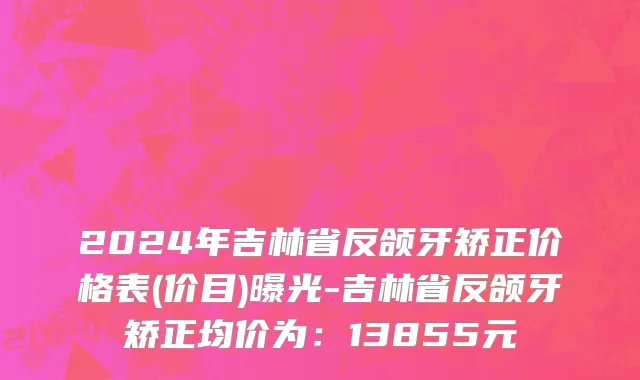 2024年吉林省反颌牙矫正价格表(价目)曝光-吉林省反颌牙矫正均价为：13855元