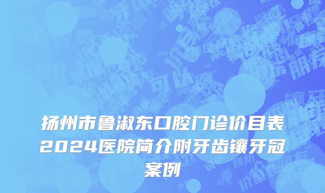 扬州市鲁淑东口腔门诊价目表2024医院简介附牙齿镶牙冠案例