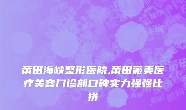 莆田海峡整形医院,莆田薇美医疗美容门诊部口碑实力强强比拼