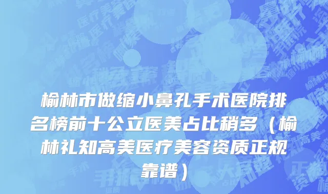 榆林市做缩小鼻孔手术医院排名榜前十公立医美占比稍多（榆林礼知高美医疗美容资质正规靠谱）