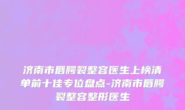 济南市唇腭裂整容医生上榜清单前十佳专位盘点-济南市唇腭裂整容整形医生