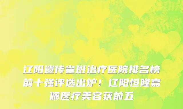 辽阳遗传雀斑治疗医院排名榜前十强评选出炉!辽阳恒隆嘉俪医疗美容获前五