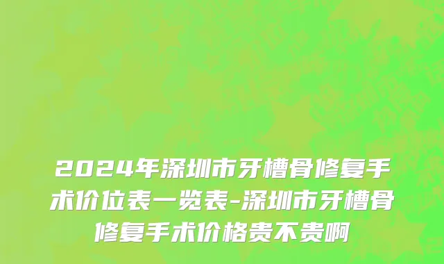 2024年深圳市牙槽骨修复手术价位表一览表-深圳市牙槽骨修复手术价格贵不贵啊