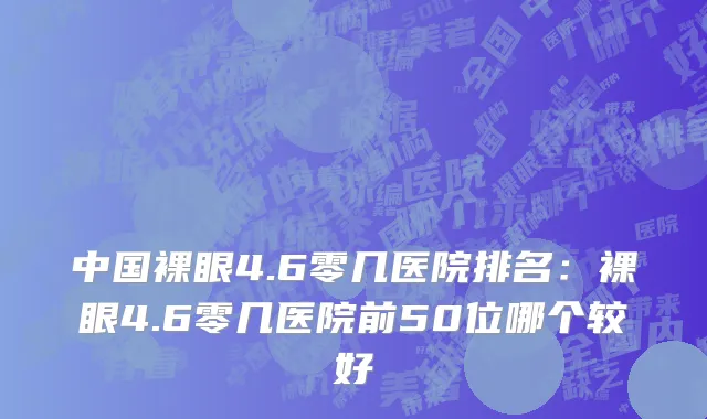 中国裸眼4.6零几医院排名：裸眼4.6零几医院前50位哪个较好