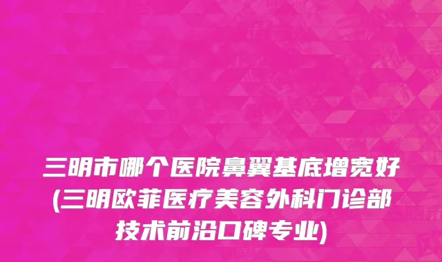 三明市哪个医院鼻翼基底增宽好(三明欧菲医疗美容外科门诊部技术前沿口碑专业)